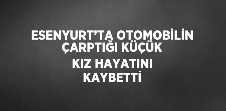 ESENYURT’TA OTOMOBİLİN ÇARPTIĞI KÜÇÜK KIZ HAYATINI KAYBETTİ