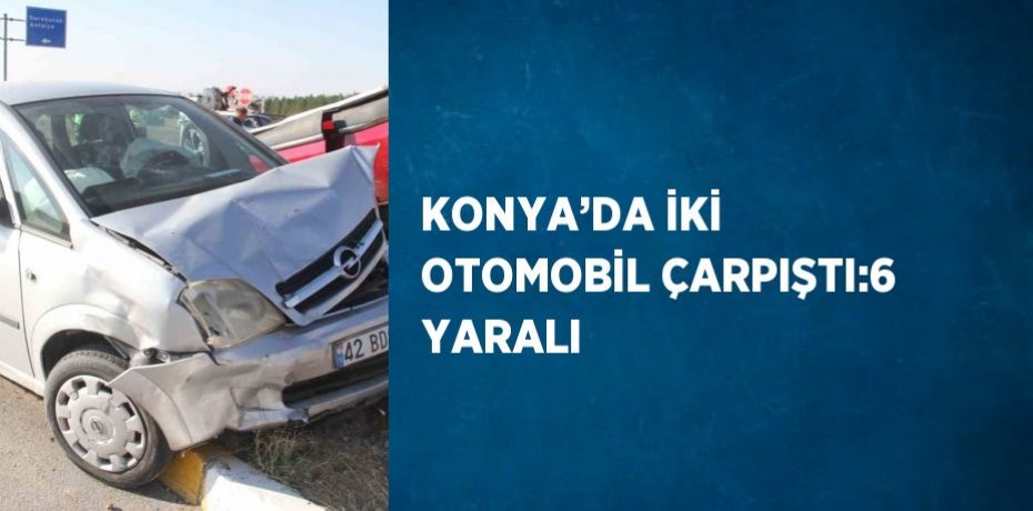 KONYA’DA İKİ OTOMOBİL ÇARPIŞTI:6 YARALI