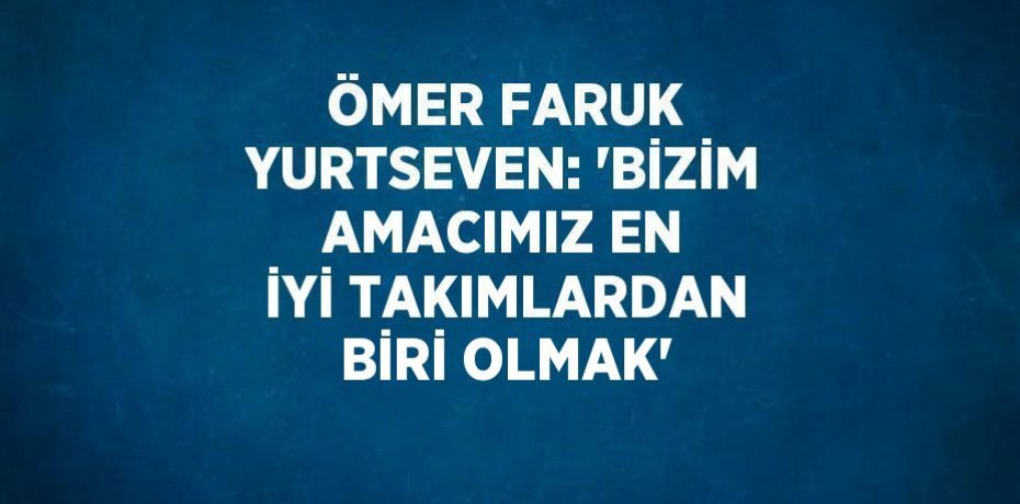 ÖMER FARUK YURTSEVEN: 'BİZİM AMACIMIZ EN İYİ TAKIMLARDAN BİRİ OLMAK'