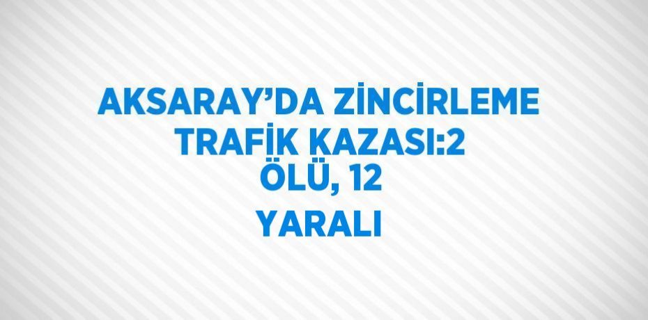AKSARAY’DA ZİNCİRLEME TRAFİK KAZASI:2 ÖLÜ, 12 YARALI