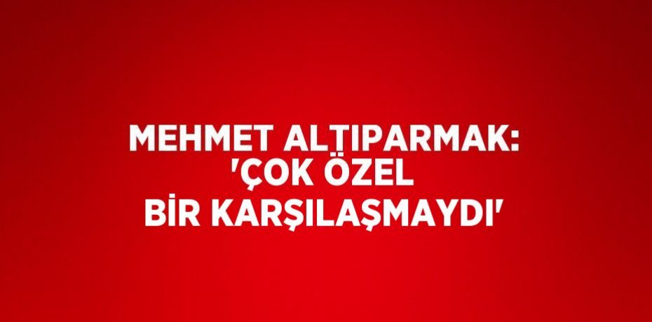 MEHMET ALTIPARMAK: 'ÇOK ÖZEL BİR KARŞILAŞMAYDI'