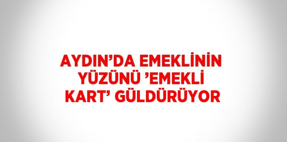 AYDIN’DA EMEKLİNİN YÜZÜNÜ ’EMEKLİ KART’ GÜLDÜRÜYOR