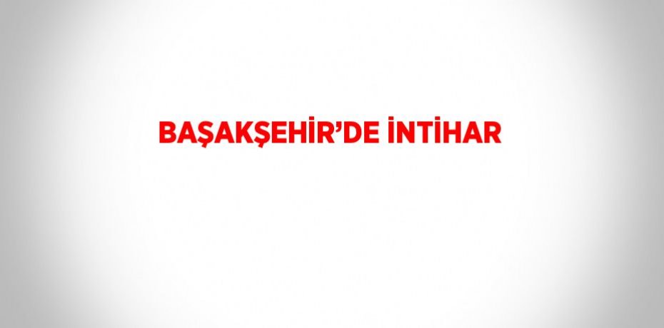 BAŞAKŞEHİR’DE İNTİHAR