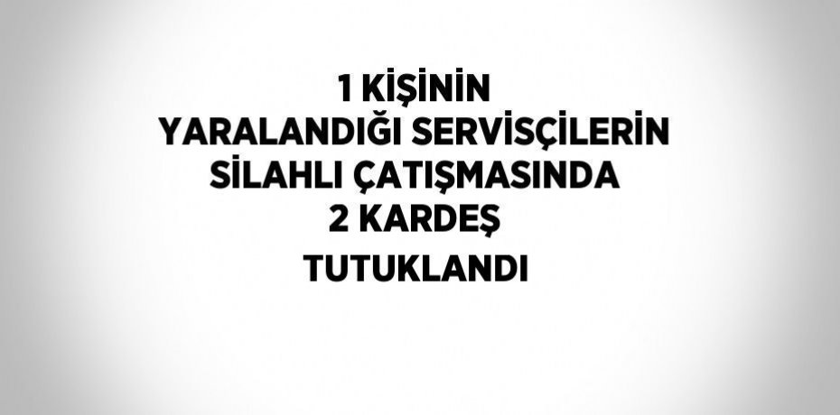 1 KİŞİNİN YARALANDIĞI SERVİSÇİLERİN SİLAHLI ÇATIŞMASINDA 2 KARDEŞ TUTUKLANDI