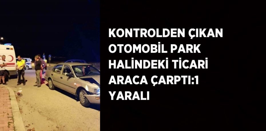 KONTROLDEN ÇIKAN OTOMOBİL PARK HALİNDEKİ TİCARİ ARACA ÇARPTI:1 YARALI