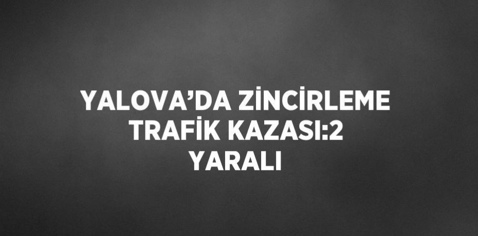 YALOVA’DA ZİNCİRLEME TRAFİK KAZASI:2 YARALI