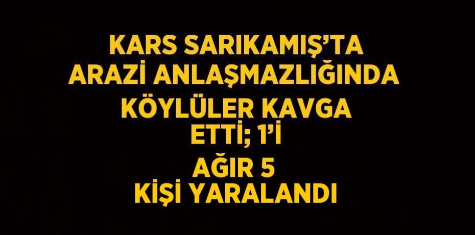 KARS SARIKAMIŞ’TA ARAZİ ANLAŞMAZLIĞINDA KÖYLÜLER KAVGA ETTİ; 1’İ AĞIR 5 KİŞİ YARALANDI
