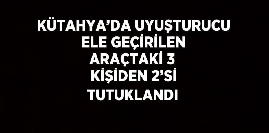 KÜTAHYA’DA UYUŞTURUCU ELE GEÇİRİLEN ARAÇTAKİ 3 KİŞİDEN 2’Sİ TUTUKLANDI