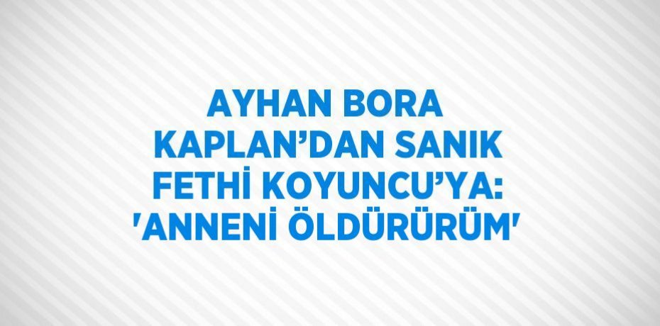 AYHAN BORA KAPLAN’DAN SANIK FETHİ KOYUNCU’YA: 'ANNENİ ÖLDÜRÜRÜM'