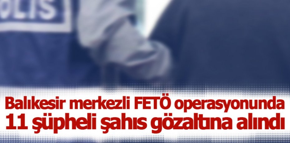 Balıkesir merkezli FETÖ operasyonunda 11 şüpheli şahıs gözaltına alındı