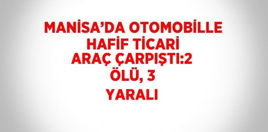MANİSA’DA OTOMOBİLLE HAFİF TİCARİ ARAÇ ÇARPIŞTI:2 ÖLÜ, 3 YARALI