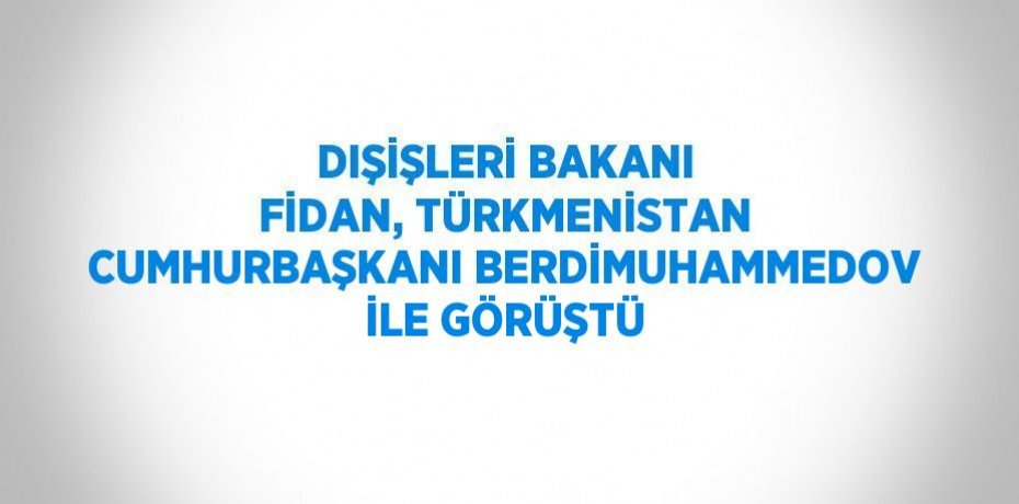 DIŞİŞLERİ BAKANI FİDAN, TÜRKMENİSTAN CUMHURBAŞKANI BERDİMUHAMMEDOV İLE GÖRÜŞTÜ