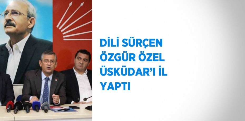 DİLİ SÜRÇEN ÖZGÜR ÖZEL ÜSKÜDAR’I İL YAPTI