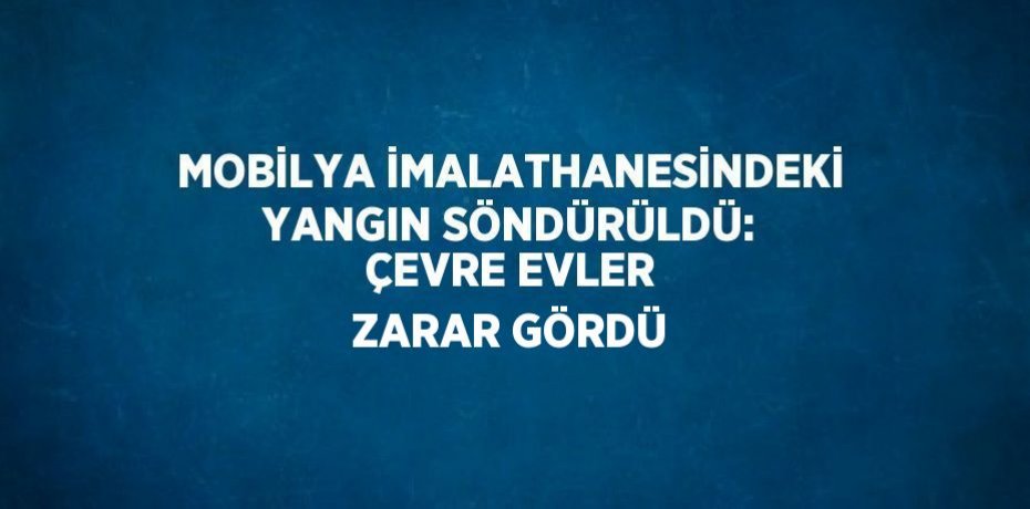MOBİLYA İMALATHANESİNDEKİ YANGIN SÖNDÜRÜLDÜ: ÇEVRE EVLER ZARAR GÖRDÜ