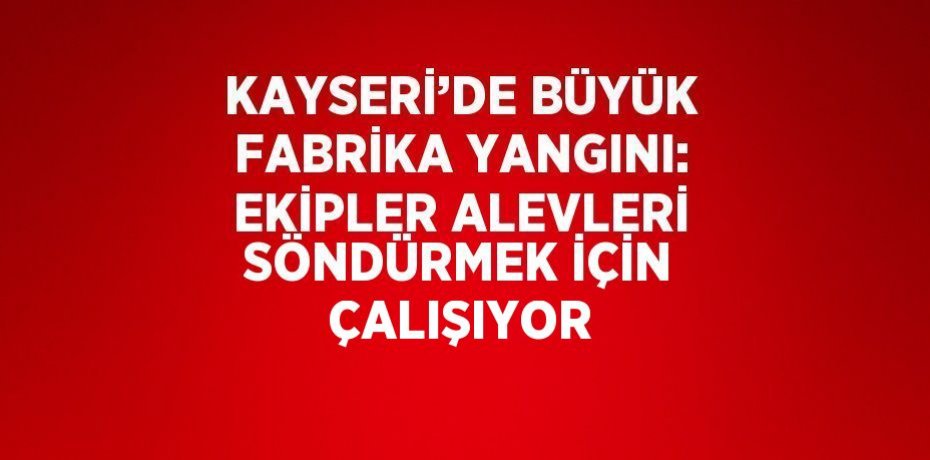 KAYSERİ’DE BÜYÜK FABRİKA YANGINI: EKİPLER ALEVLERİ SÖNDÜRMEK İÇİN ÇALIŞIYOR