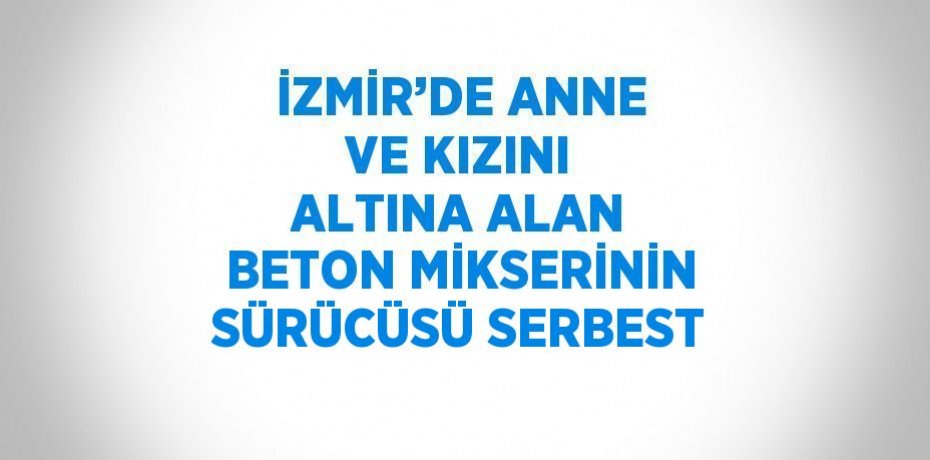 İZMİR’DE ANNE VE KIZINI ALTINA ALAN BETON MİKSERİNİN SÜRÜCÜSÜ SERBEST