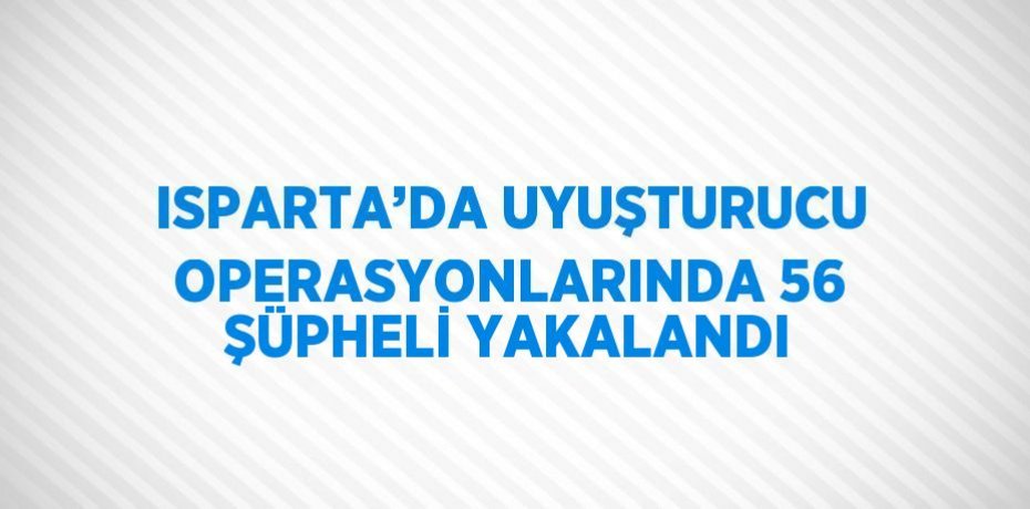 ISPARTA’DA UYUŞTURUCU OPERASYONLARINDA 56 ŞÜPHELİ YAKALANDI
