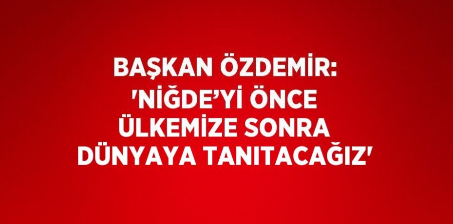 BAŞKAN ÖZDEMİR: 'NİĞDE’Yİ ÖNCE ÜLKEMİZE SONRA DÜNYAYA TANITACAĞIZ'