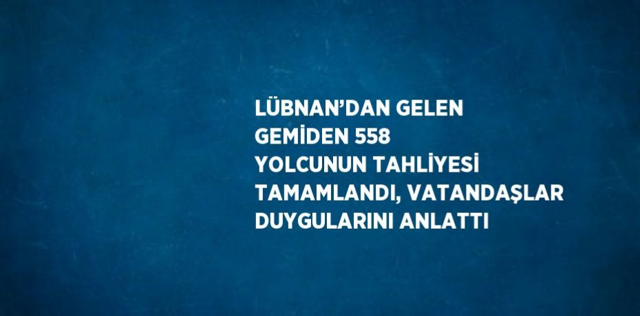 LÜBNAN’DAN GELEN GEMİDEN 558 YOLCUNUN TAHLİYESİ TAMAMLANDI, VATANDAŞLAR DUYGULARINI ANLATTI
