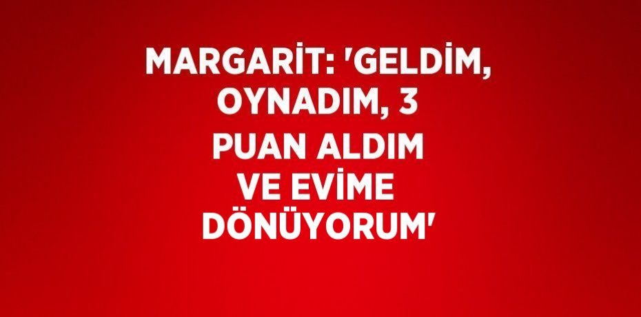 MARGARİT: 'GELDİM, OYNADIM, 3 PUAN ALDIM VE EVİME DÖNÜYORUM'