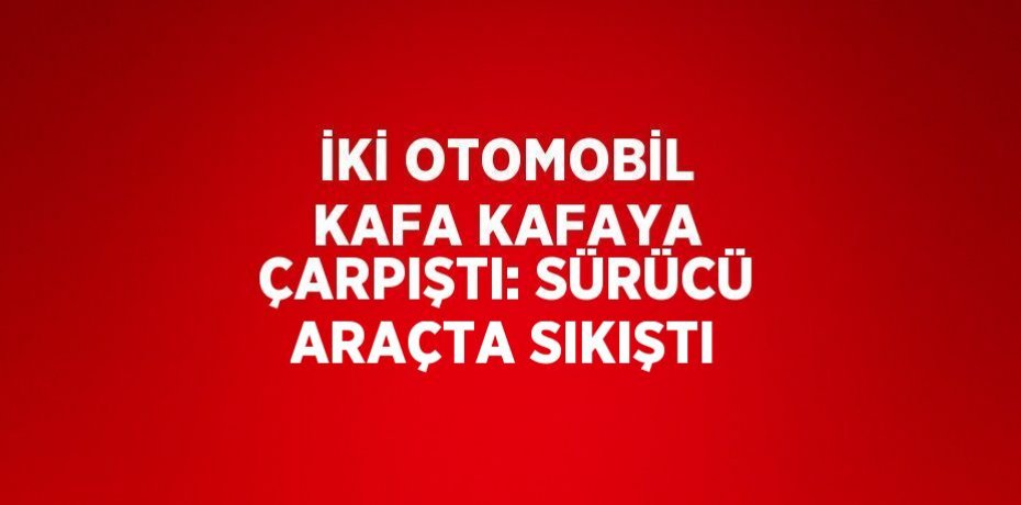 İKİ OTOMOBİL KAFA KAFAYA ÇARPIŞTI: SÜRÜCÜ ARAÇTA SIKIŞTI