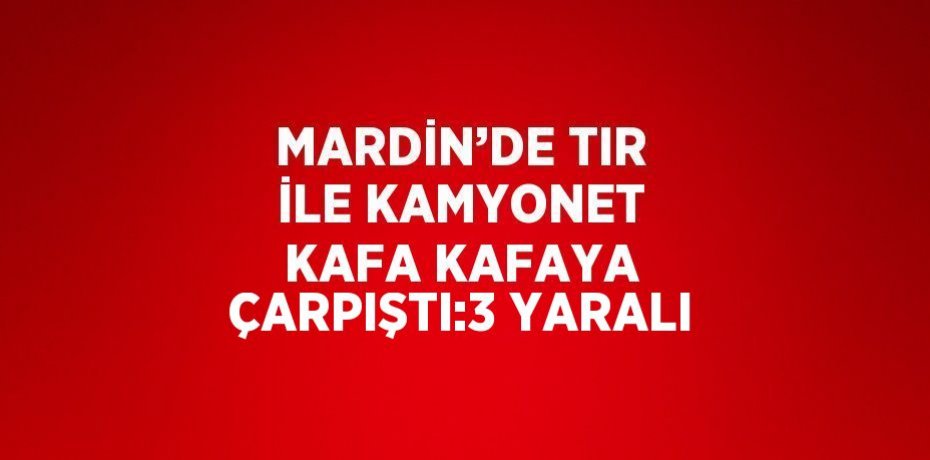 MARDİN’DE TIR İLE KAMYONET KAFA KAFAYA ÇARPIŞTI:3 YARALI