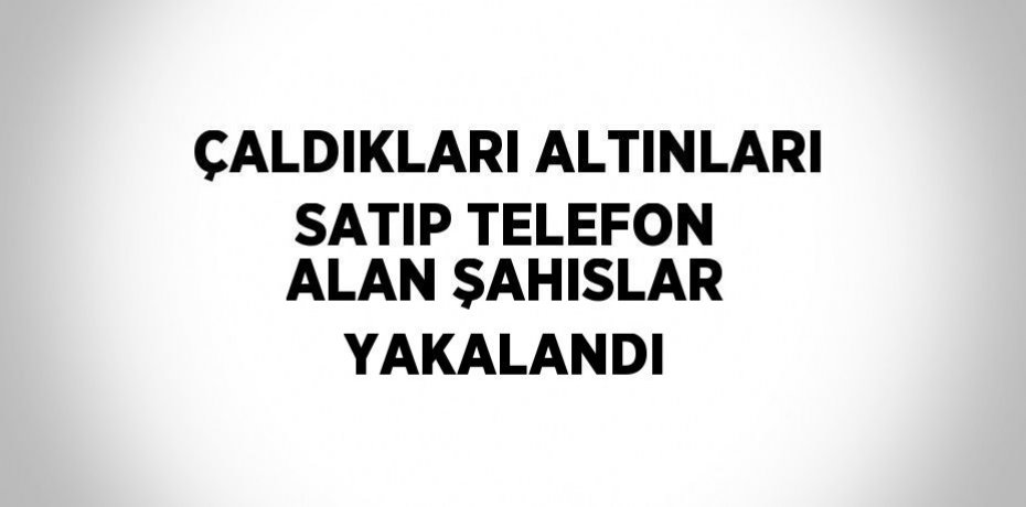 ÇALDIKLARI ALTINLARI SATIP TELEFON ALAN ŞAHISLAR YAKALANDI