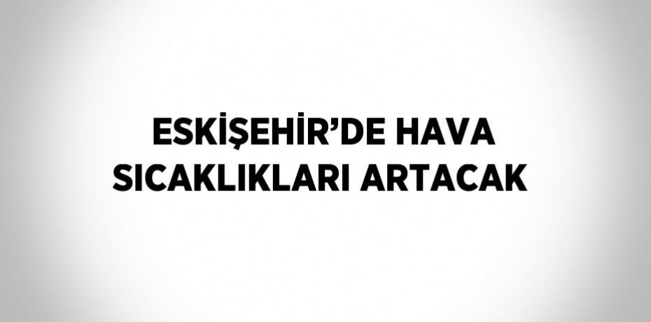 ESKİŞEHİR’DE HAVA SICAKLIKLARI ARTACAK
