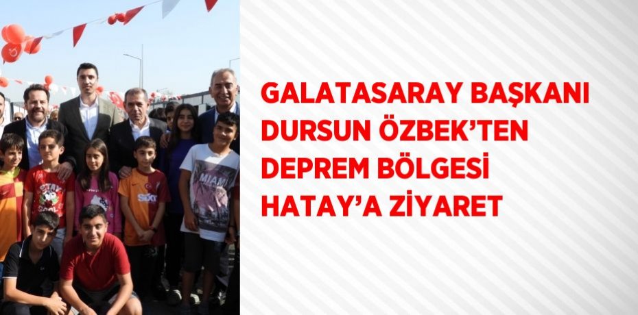 GALATASARAY BAŞKANI DURSUN ÖZBEK’TEN DEPREM BÖLGESİ HATAY’A ZİYARET