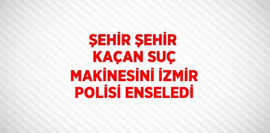 ŞEHİR ŞEHİR KAÇAN SUÇ MAKİNESİNİ İZMİR POLİSİ ENSELEDİ
