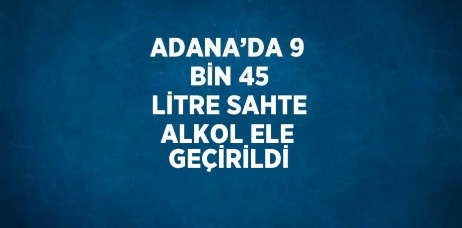 ADANA’DA 9 BİN 45 LİTRE SAHTE ALKOL ELE GEÇİRİLDİ