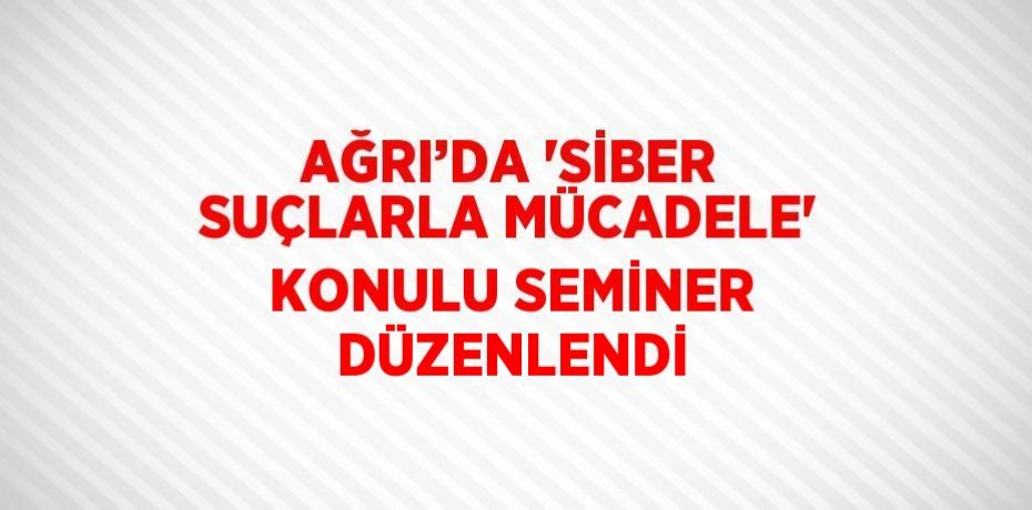 AĞRI’DA 'SİBER SUÇLARLA MÜCADELE' KONULU SEMİNER DÜZENLENDİ