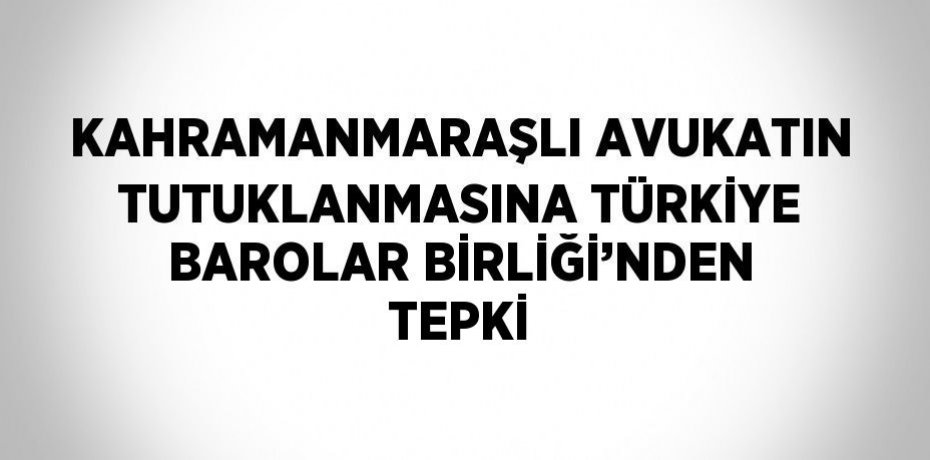 KAHRAMANMARAŞLI AVUKATIN TUTUKLANMASINA TÜRKİYE BAROLAR BİRLİĞİ’NDEN TEPKİ
