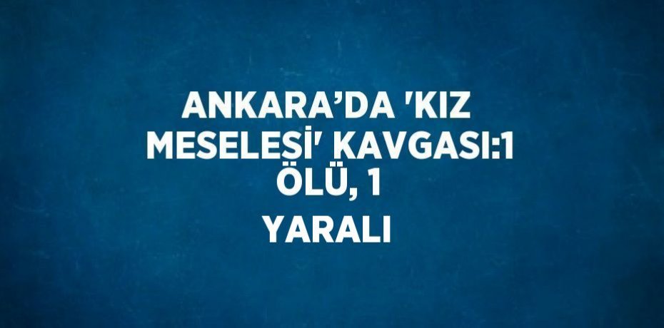ANKARA’DA 'KIZ MESELESİ' KAVGASI:1 ÖLÜ, 1 YARALI