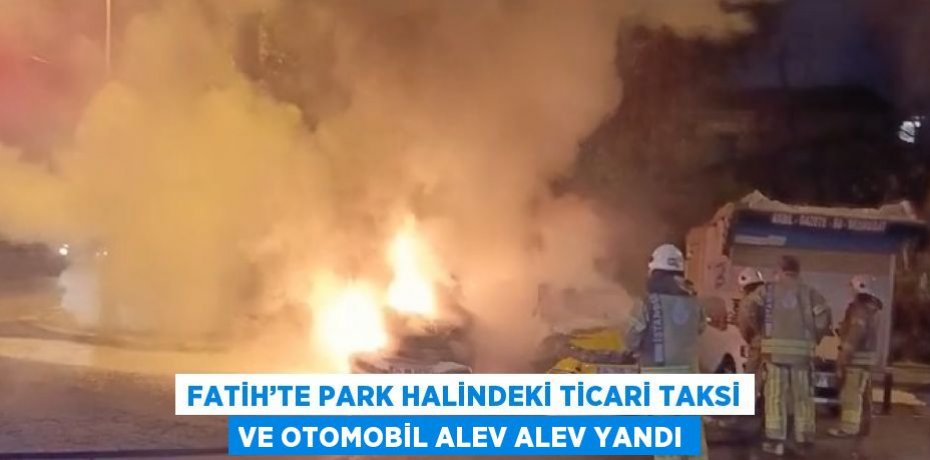 FATİH’TE PARK HALİNDEKİ TİCARİ TAKSİ VE OTOMOBİL ALEV ALEV YANDI