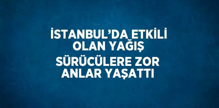 İSTANBUL’DA ETKİLİ OLAN YAĞIŞ SÜRÜCÜLERE ZOR ANLAR YAŞATTI