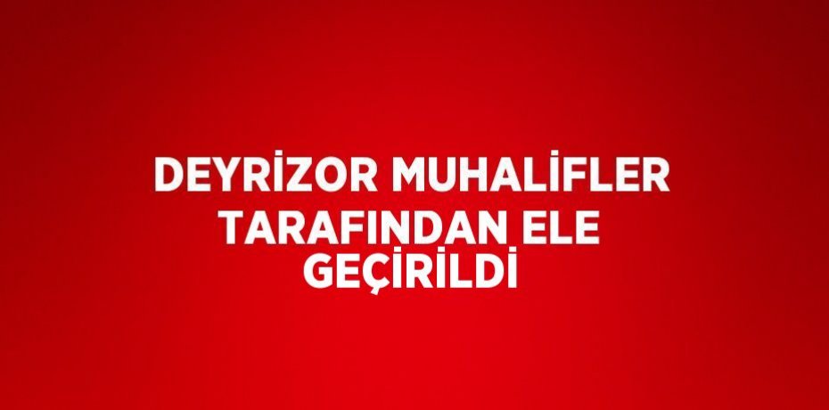 DEYRİZOR MUHALİFLER TARAFINDAN ELE GEÇİRİLDİ