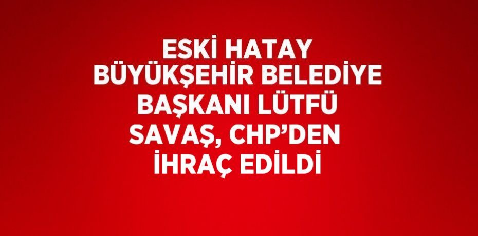 ESKİ HATAY BÜYÜKŞEHİR BELEDİYE BAŞKANI LÜTFÜ SAVAŞ, CHP’DEN İHRAÇ EDİLDİ
