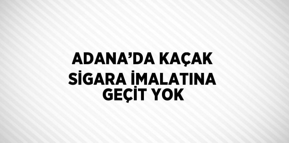 ADANA’DA KAÇAK SİGARA İMALATINA GEÇİT YOK