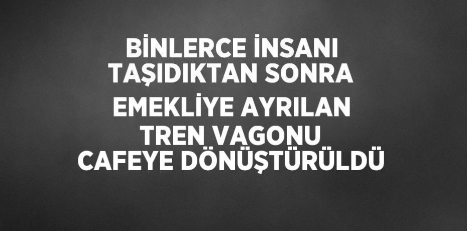 BİNLERCE İNSANI TAŞIDIKTAN SONRA EMEKLİYE AYRILAN TREN VAGONU CAFEYE DÖNÜŞTÜRÜLDÜ