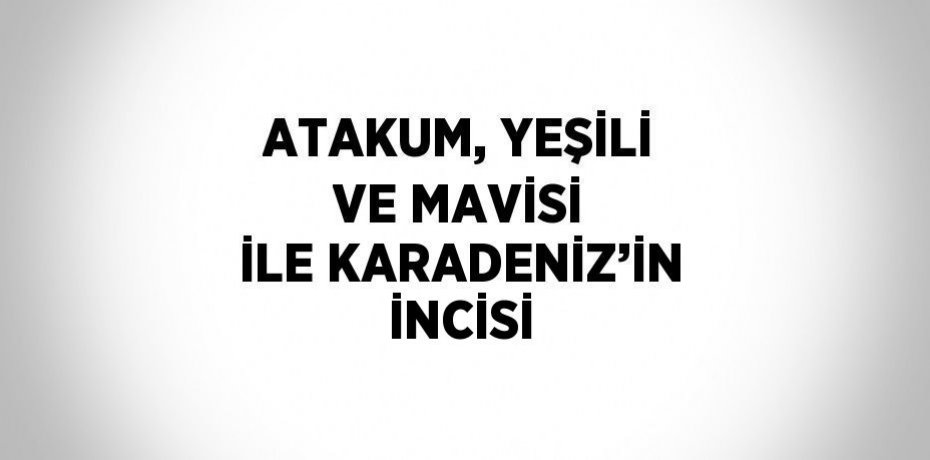 ATAKUM, YEŞİLİ VE MAVİSİ İLE KARADENİZ’İN İNCİSİ