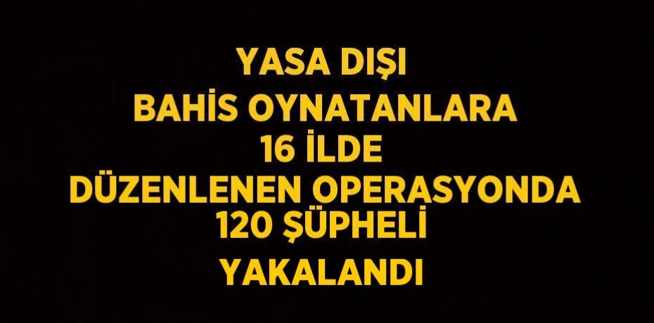 YASA DIŞI BAHİS OYNATANLARA 16 İLDE DÜZENLENEN OPERASYONDA 120 ŞÜPHELİ YAKALANDI