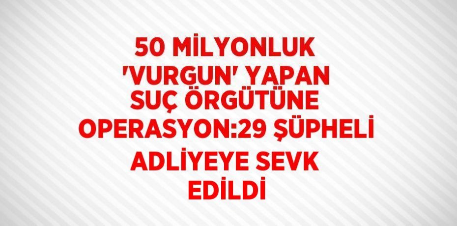 50 MİLYONLUK 'VURGUN' YAPAN SUÇ ÖRGÜTÜNE OPERASYON:29 ŞÜPHELİ ADLİYEYE SEVK EDİLDİ