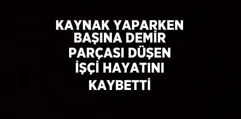 KAYNAK YAPARKEN BAŞINA DEMİR PARÇASI DÜŞEN İŞÇİ HAYATINI KAYBETTİ