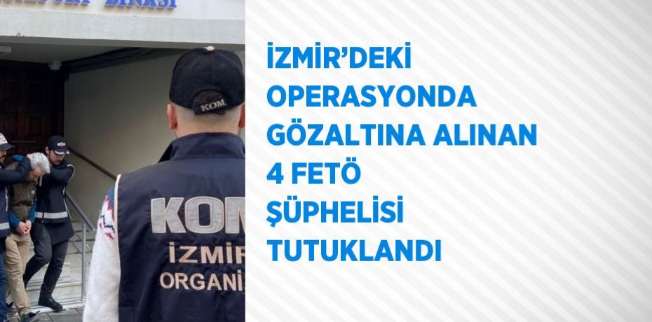 İZMİR’DEKİ OPERASYONDA GÖZALTINA ALINAN 4 FETÖ ŞÜPHELİSİ TUTUKLANDI