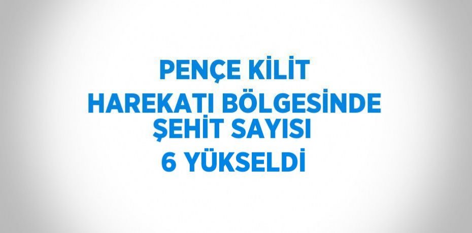 PENÇE KİLİT HAREKATI BÖLGESİNDE ŞEHİT SAYISI 6 YÜKSELDİ