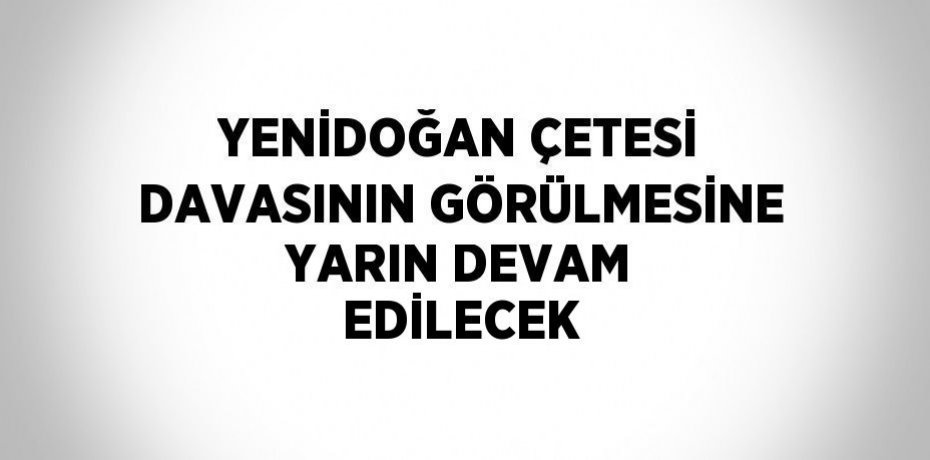 YENİDOĞAN ÇETESİ DAVASININ GÖRÜLMESİNE YARIN DEVAM EDİLECEK