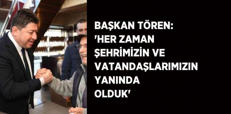 BAŞKAN TÖREN: 'HER ZAMAN ŞEHRİMİZİN VE VATANDAŞLARIMIZIN YANINDA OLDUK'