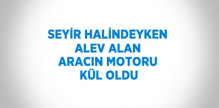 SEYİR HALİNDEYKEN ALEV ALAN ARACIN MOTORU KÜL OLDU