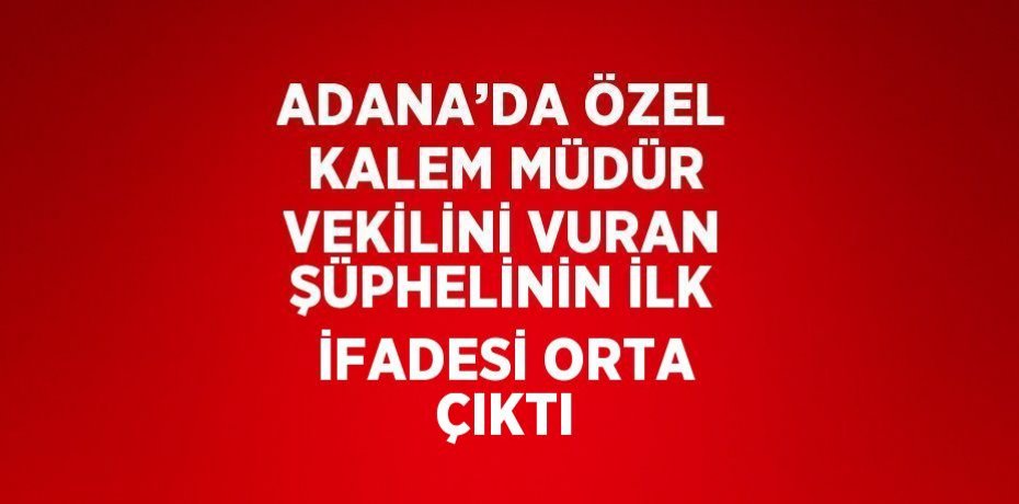 ADANA’DA ÖZEL KALEM MÜDÜR VEKİLİNİ VURAN ŞÜPHELİNİN İLK İFADESİ ORTA ÇIKTI